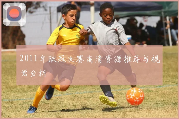2011年欧冠决赛高清资源推荐与视觉分析