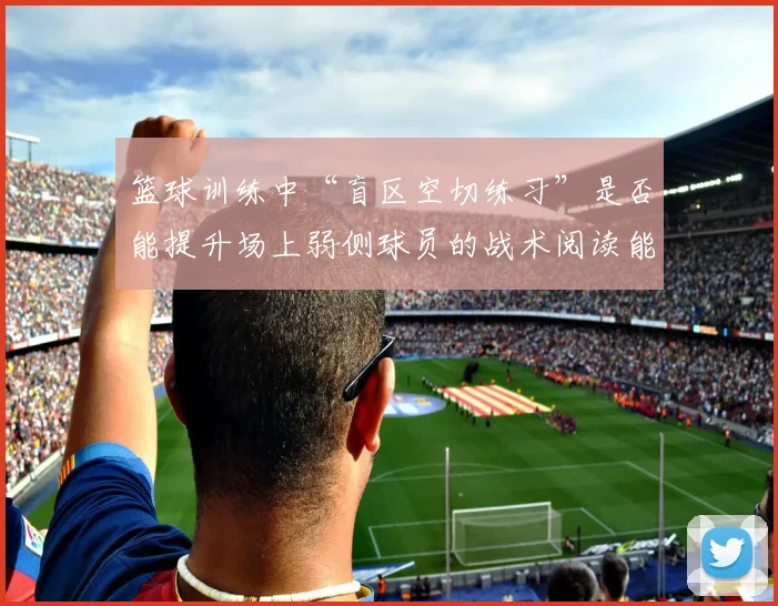 篮球训练中“盲区空切练习”是否能提升场上弱侧球员的战术阅读能力
