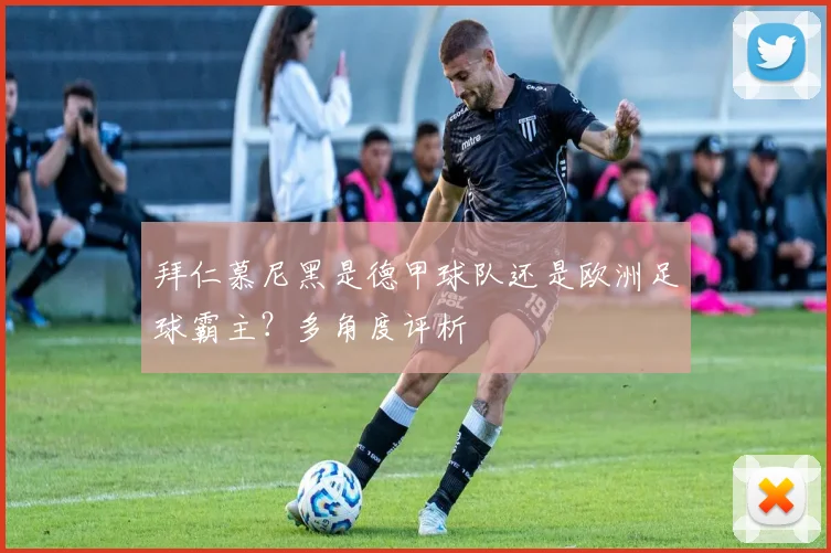 拜仁慕尼黑是德甲球队还是欧洲足球霸主？多角度评析